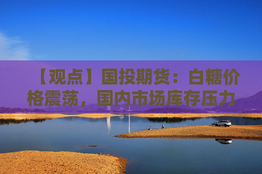 【观点】国投期货：白糖价格震荡，国内市场库存压力较轻
