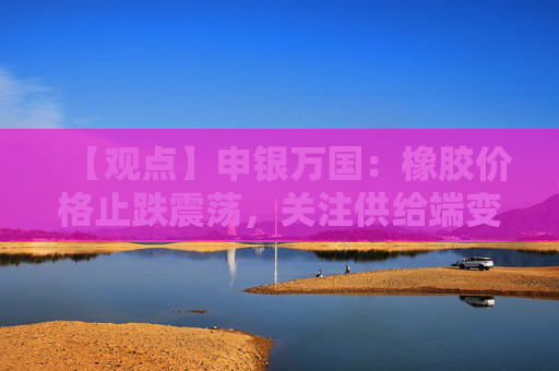 【观点】申银万国：橡胶价格止跌震荡，关注供给端变化