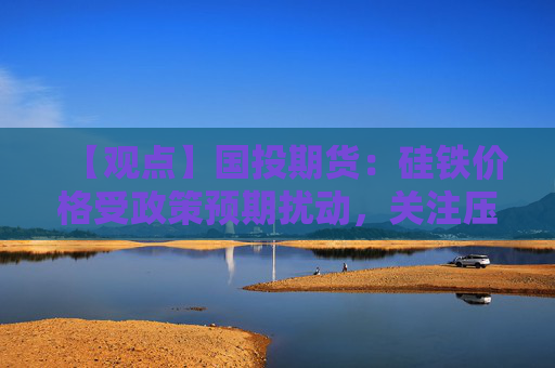 【观点】国投期货：硅铁价格受政策预期扰动，关注压力再现