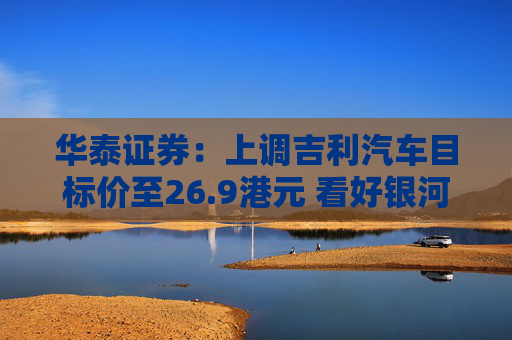 华泰证券：上调吉利汽车目标价至26.9港元 看好银河GEA平台新车产品周期