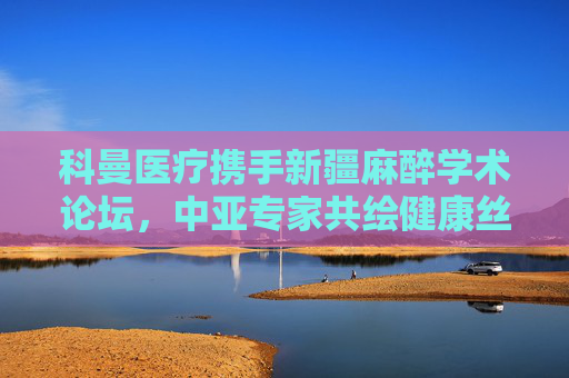 科曼医疗携手新疆麻醉学术论坛，中亚专家共绘健康丝路新蓝图