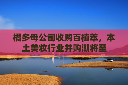 橘多母公司收购百植萃，本土美妆行业并购潮将至