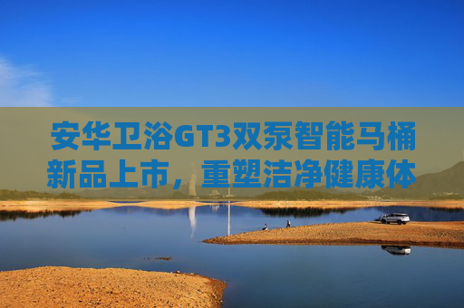 安华卫浴GT3双泵智能马桶新品上市，重塑洁净健康体验