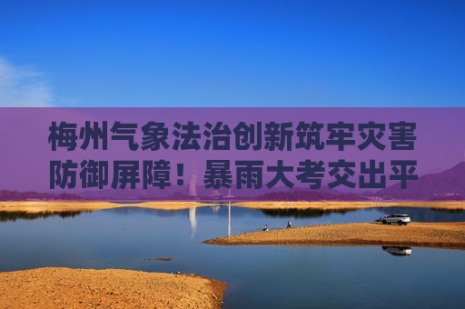 梅州气象法治创新筑牢灾害防御屏障！暴雨大考交出平安答卷