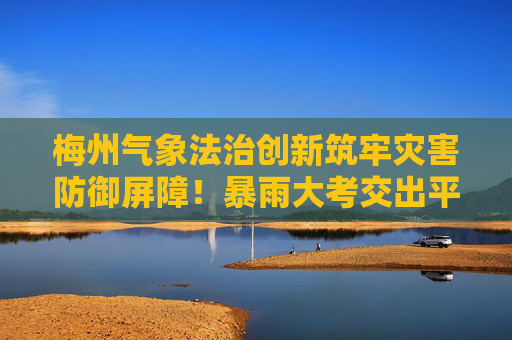 梅州气象法治创新筑牢灾害防御屏障！暴雨大考交出平安答卷