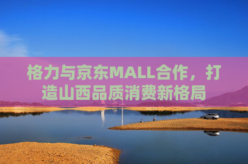 格力与京东MALL合作，打造山西品质消费新格局