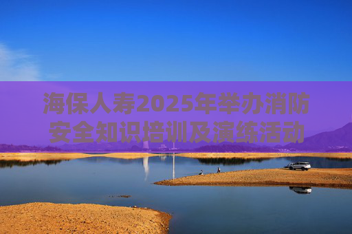 海保人寿2025年举办消防安全知识培训及演练活动