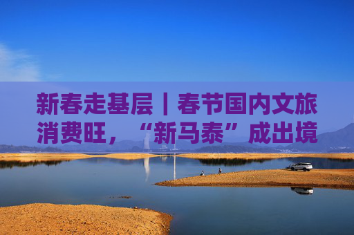 新春走基层｜春节国内文旅消费旺，“新马泰”成出境游热门目的地，入境游订单大幅增长