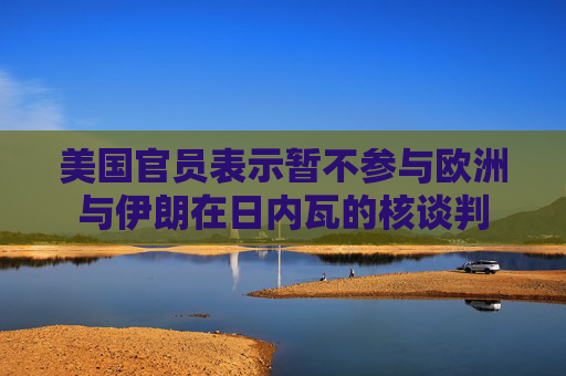 美国官员表示暂不参与欧洲与伊朗在日内瓦的核谈判
