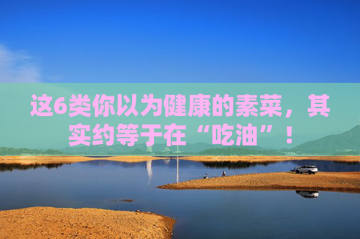 这6类你以为健康的素菜，其实约等于在“吃油”！