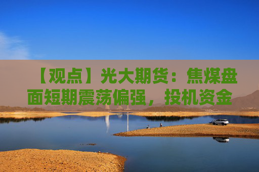 【观点】光大期货：焦煤盘面短期震荡偏强，投机资金看涨情绪持续