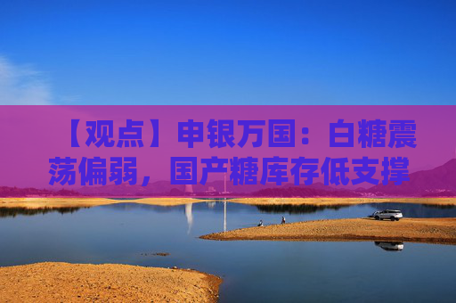 【观点】申银万国：白糖震荡偏弱，国产糖库存低支撑有限
