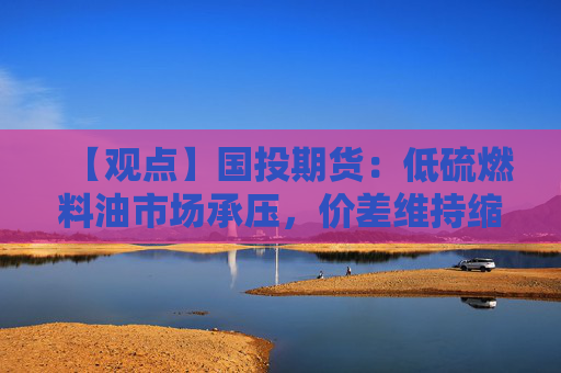 【观点】国投期货：低硫燃料油市场承压，价差维持缩窄趋势