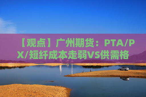 【观点】广州期货：PTA/PX/短纤成本走弱VS供需格局尚可期价震荡偏弱