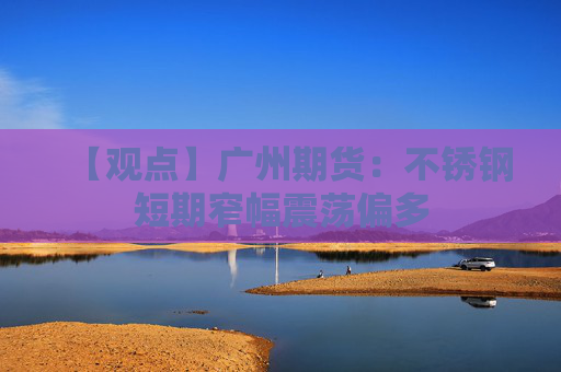 【观点】广州期货：不锈钢短期窄幅震荡偏多
