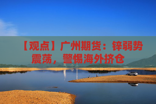 【观点】广州期货：锌弱势震荡，警惕海外挤仓