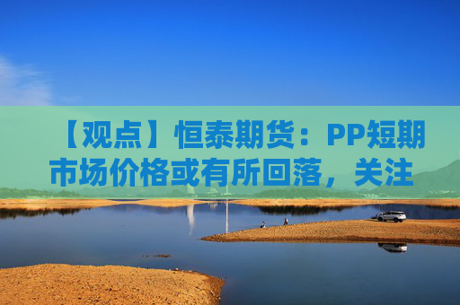 【观点】恒泰期货：PP短期市场价格或有所回落，关注震荡偏强机会