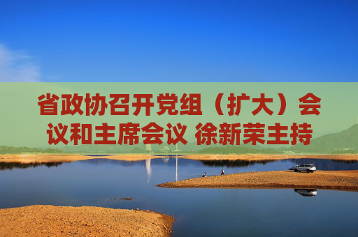 省政协召开党组（扩大）会议和主席会议 徐新荣主持