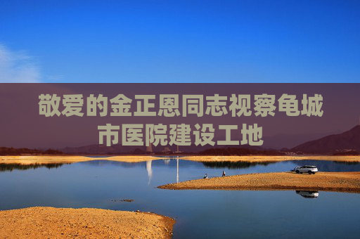 敬爱的金正恩同志视察龟城市医院建设工地