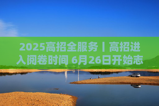 2025高招全服务丨高招进入阅卷时间 6月26日开始志愿填报