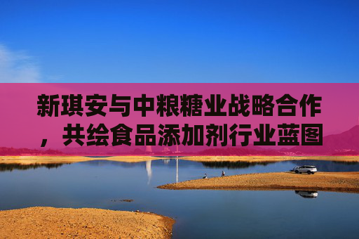新琪安与中粮糖业战略合作，共绘食品添加剂行业蓝图