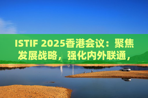 ISTIF 2025香港会议：聚焦发展战略，强化内外联通，拓展全球科创合作