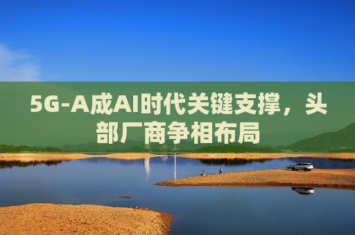 5G-A成AI时代关键支撑，头部厂商争相布局