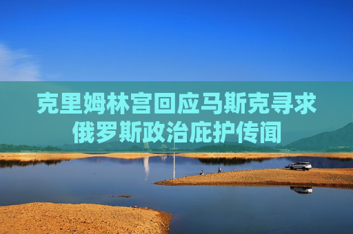 克里姆林宫回应马斯克寻求俄罗斯政治庇护传闻