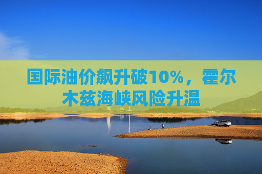 国际油价飙升破10%，霍尔木兹海峡风险升温