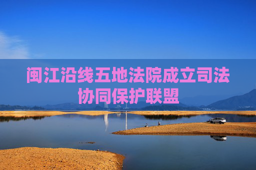 闽江沿线五地法院成立司法协同保护联盟