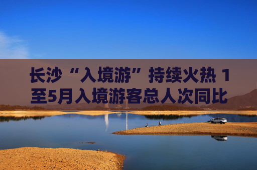 长沙“入境游”持续火热 1至5月入境游客总人次同比增长39.3%