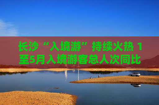 长沙“入境游”持续火热 1至5月入境游客总人次同比增长39.3%