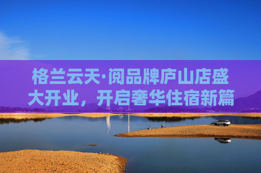 格兰云天·阅品牌庐山店盛大开业，开启奢华住宿新篇章