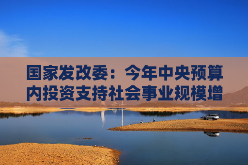 国家发改委：今年中央预算内投资支持社会事业规模增30%以上