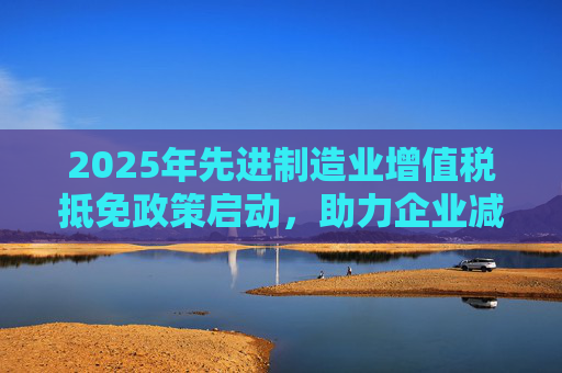 2025年先进制造业增值税抵免政策启动，助力企业减负