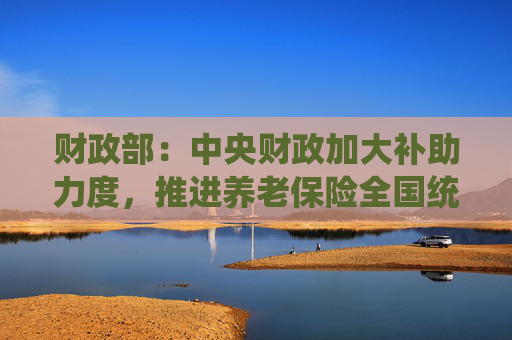 财政部：中央财政加大补助力度，推进养老保险全国统筹调剂