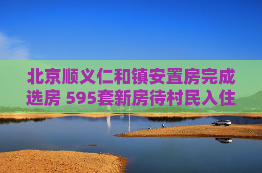 北京顺义仁和镇安置房完成选房 595套新房待村民入住