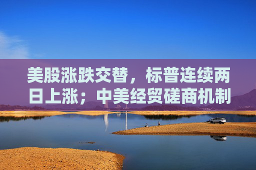 美股涨跌交替，标普连续两日上涨；中美经贸磋商机制会议周二继续