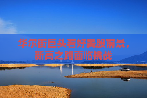 华尔街巨头看好美股前景，新高之路面临挑战