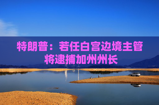 特朗普：若任白宫边境主管 将逮捕加州州长