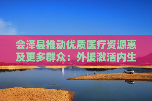 会泽县推动优质医疗资源惠及更多群众：外援激活内生 筑牢健康长城