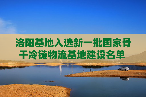 洛阳基地入选新一批国家骨干冷链物流基地建设名单 我省入选总数达到5个