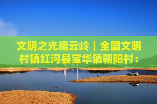 文明之光耀云岭｜全国文明村镇红河县宝华镇朝阳村：梯田叠翠处 村庄展新颜