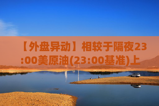 【外盘异动】相较于隔夜23:00美原油(23:00基准)上涨0.81%