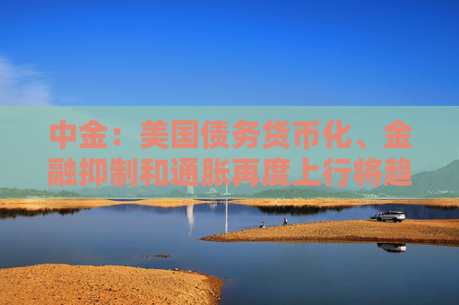 中金：美国债务货币化、金融抑制和通胀再度上行将趋势利好黄金等抗通胀资产
