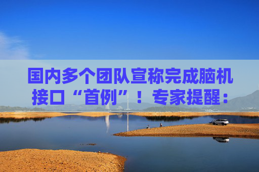 国内多个团队宣称完成脑机接口“首例”!专家提醒:应正视国内外差距