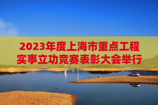 2023年度上海市重点工程实事立功竞赛表彰大会举行,陈吉宁会见先进代表,龚正颁奖