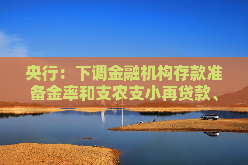 央行：下调金融机构存款准备金率和支农支小再贷款、再贴现利率