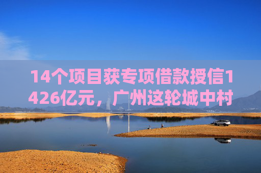 14个项目获专项借款授信1426亿元，广州这轮城中村改造看点在哪？