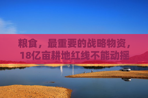 粮食，最重要的战略物资，18亿亩耕地红线不能动摇